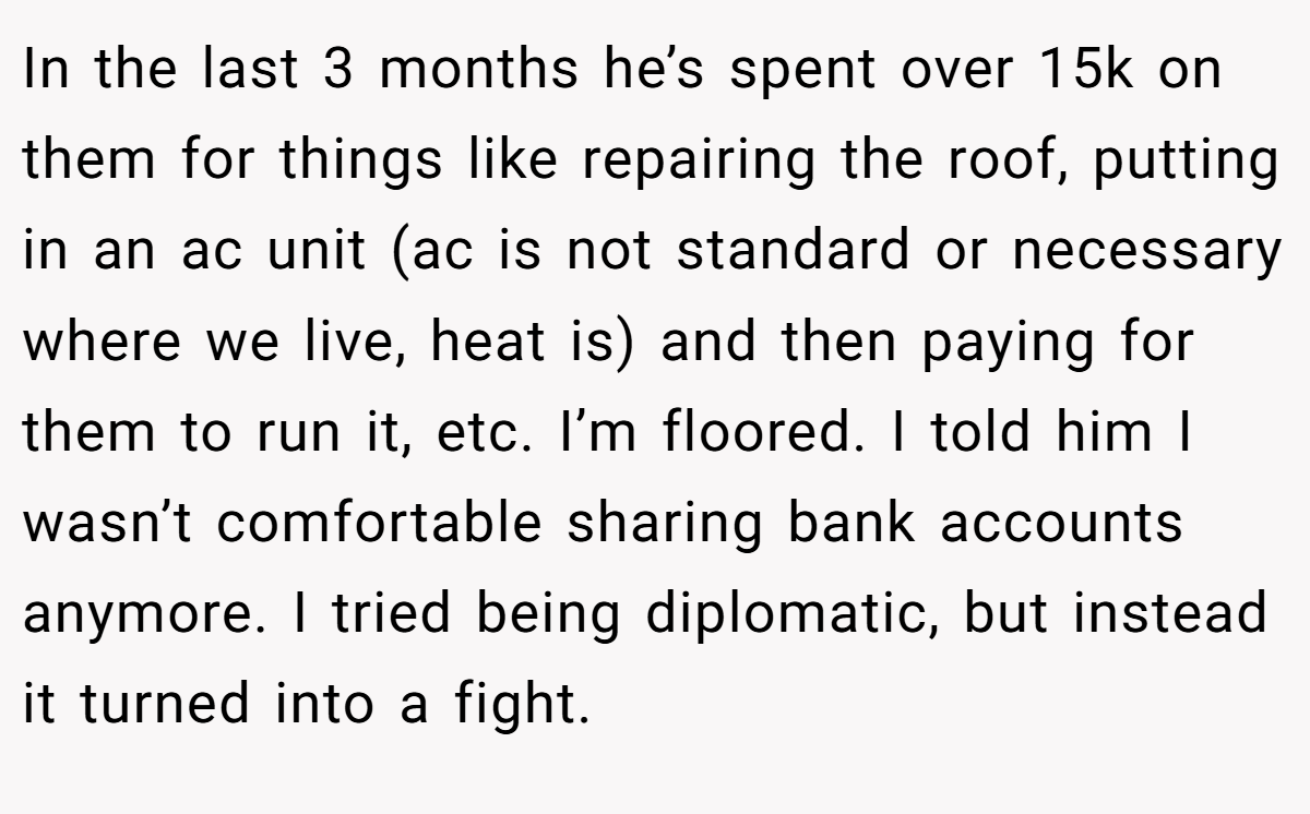 In the last 3 months he’s spent over 15k on them for things like repairing the roof, putting in an ac unit (ac is not standard or necessary where we live, heat is) and then paying for them to run it, etc. I’m floored. I told him I wasn’t comfortable sharing bank accounts anymore. I tried being diplomatic, but instead it turned into a fight.