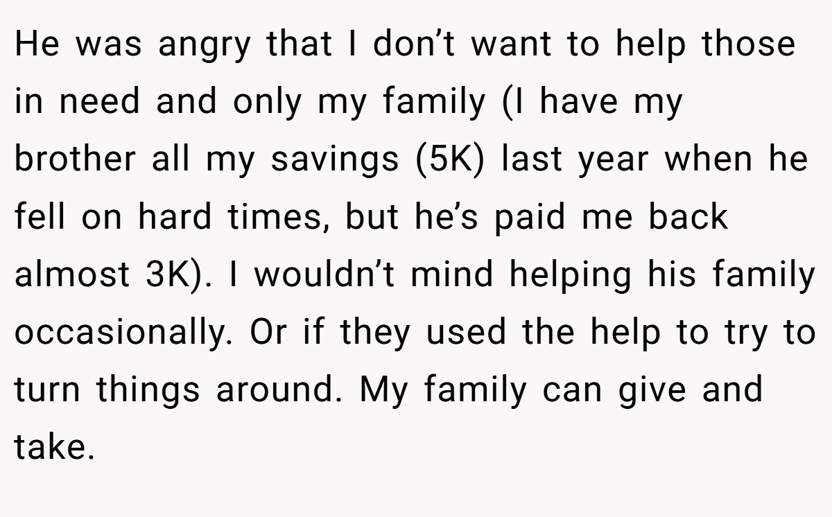 He was angry that I don’t want to help those in need and only my family (I have my brother all my savings (5K) last year when he fell on hard times, but he’s paid me back almost 3K). I wouldn’t mind helping his family occasionally. Or if they used the help to try to turn things around. My family can give and take.