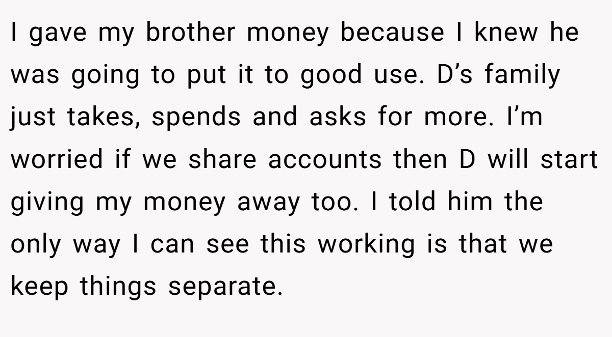 I gave my brother money because I knew he was going to put it to good use. D’s family just takes, spends and asks for more. I’m worried if we share accounts then D will start giving my money away too. I told him the only way I can see this working is that we keep things separate.