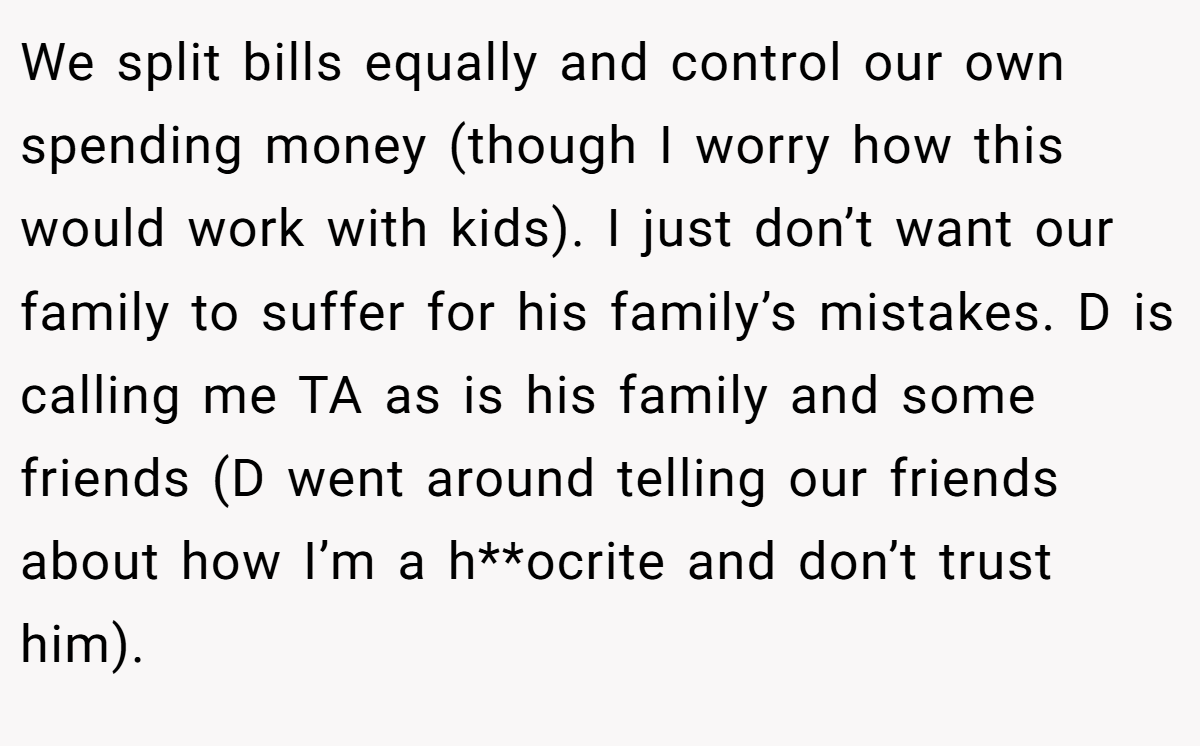 We split bills equally and control our own spending money (though I worry how this would work with kids). I just don’t want our family to suffer for his family’s mistakes. D is calling me TA as is his family and some friends (D went around telling our friends about how I’m a h**ocrite and don’t trust him).