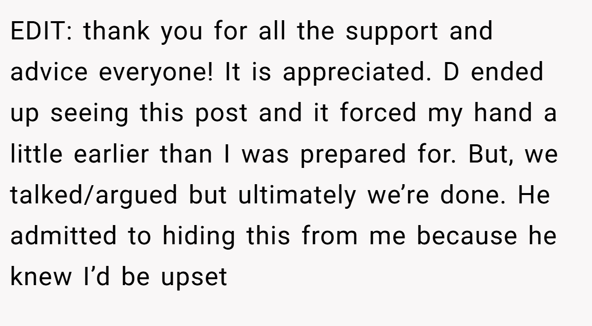 EDIT: thank you for all the support and advice everyone! It is appreciated. D ended up seeing this post and it forced my hand a little earlier than I was prepared for. But, we talked/argued but ultimately we’re done. He admitted to hiding this from me because he knew I’d be upset