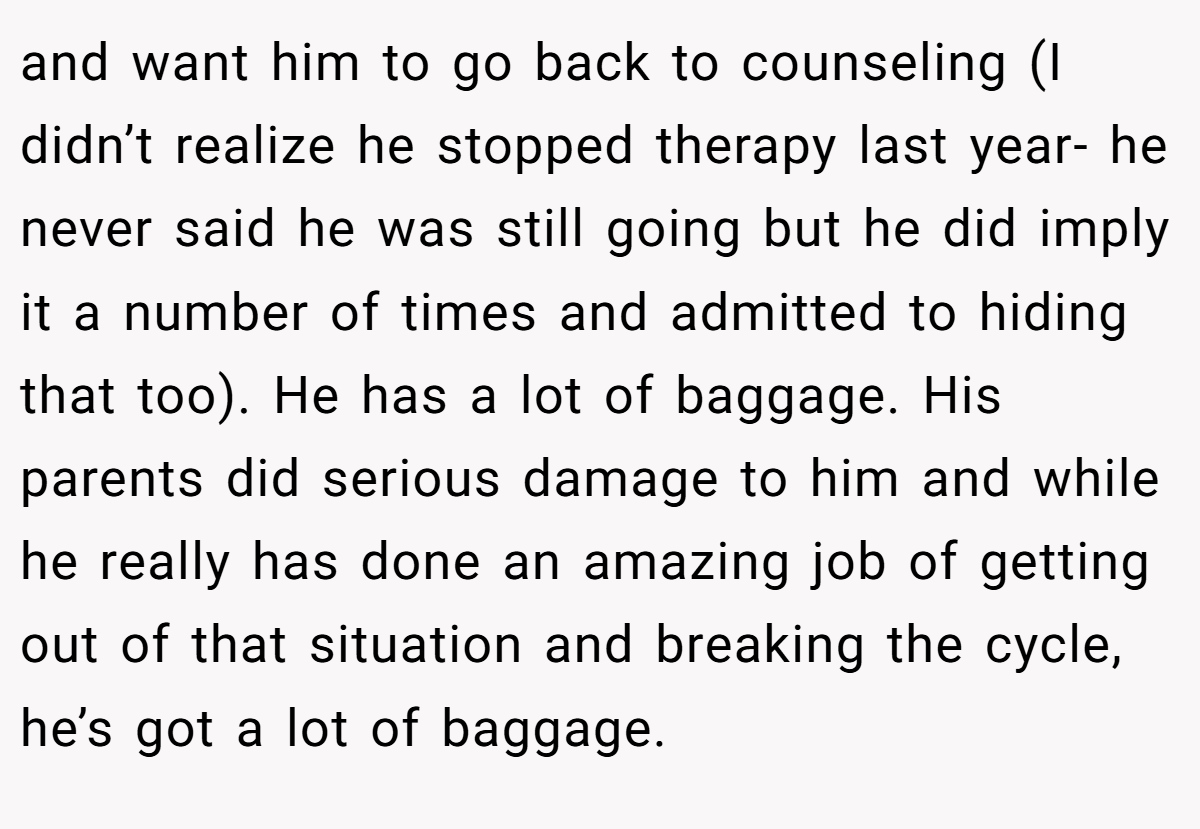 and want him to go back to counseling (I didn’t realize he stopped therapy last year- he never said he was still going but he did imply it a number of times and admitted to hiding that too). He has a lot of baggage. His parents did serious damage to him and while he really has done an amazing job of getting out of that situation and breaking the cycle, he’s got a lot of baggage.