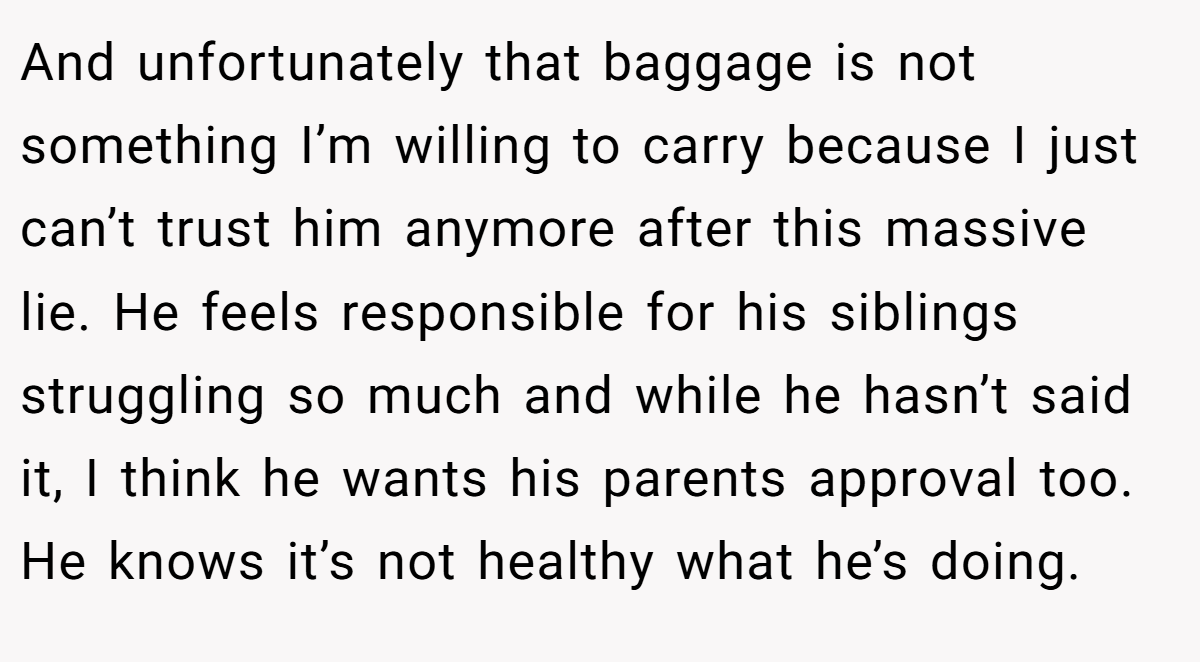 And unfortunately that baggage is not something I’m willing to carry because I just can’t trust him anymore after this massive lie. He feels responsible for his siblings struggling so much and while he hasn’t said it, I think he wants his parents approval too. He knows it’s not healthy what he’s doing.