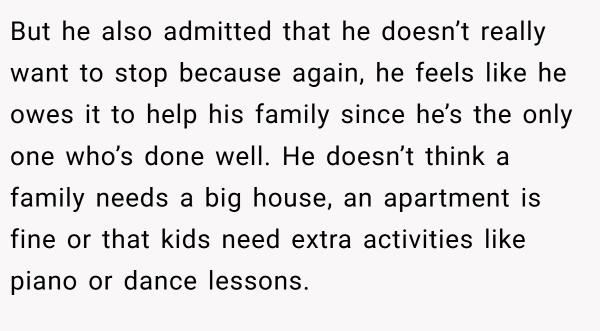 But he also admitted that he doesn’t really want to stop because again, he feels like he owes it to help his family since he’s the only one who’s done well. He doesn’t think a family needs a big house, an apartment is fine or that kids need extra activities like piano or dance lessons.