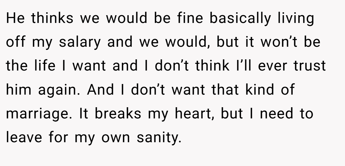 He thinks we would be fine basically living off my salary and we would, but it won’t be the life I want and I don’t think I’ll ever trust him again. And I don’t want that kind of marriage. It breaks my heart, but I need to leave for my own sanity.