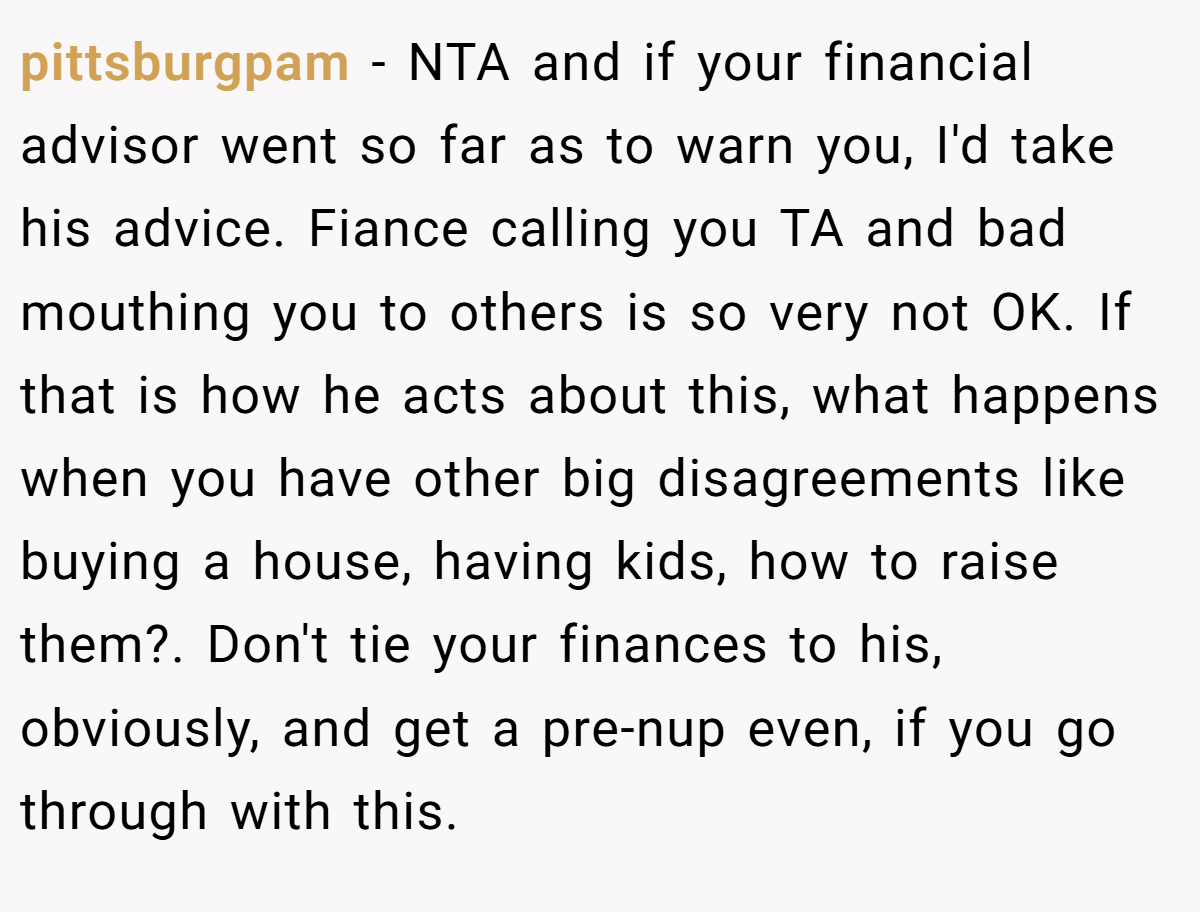 pittsburgpam − NTA and if your financial advisor went so far as to warn you, I'd take his advice. Fiance calling you TA and bad mouthing you to others is so very not OK. If that is how he acts about this, what happens when you have other big disagreements like buying a house, having kids, how to raise them?. Don't tie your finances to his, obviously, and get a pre-nup even, if you go through with this.
