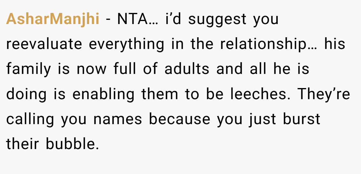 AsharManjhi − NTA… i’d suggest you reevaluate everything in the relationship… his family is now full of adults and all he is doing is enabling them to be leeches. They’re calling you names because you just burst their bubble.