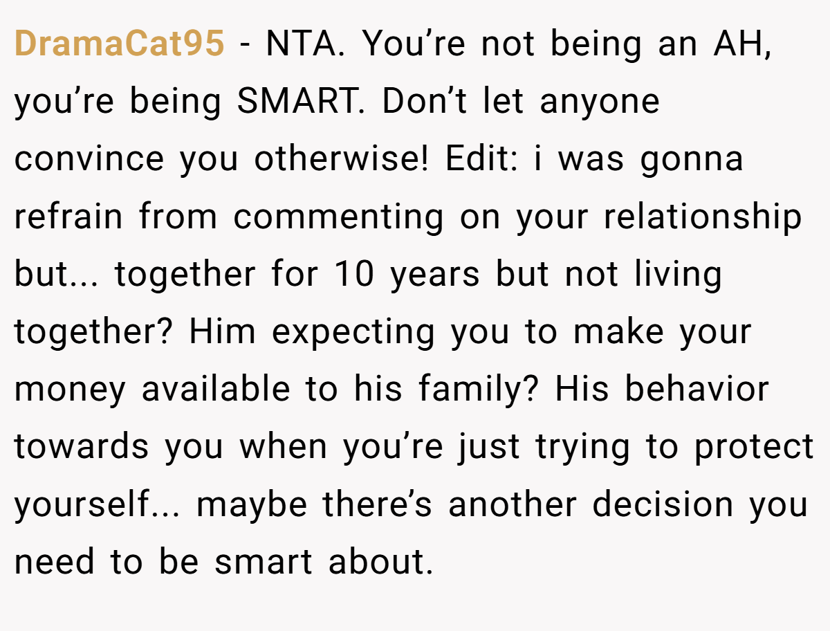 DramaCat95 − NTA. You’re not being an AH, you’re being SMART. Don’t let anyone convince you otherwise! Edit: i was gonna refrain from commenting on your relationship but... together for 10 years but not living together? Him expecting you to make your money available to his family? His behavior towards you when you’re just trying to protect yourself... maybe there’s another decision you need to be smart about.