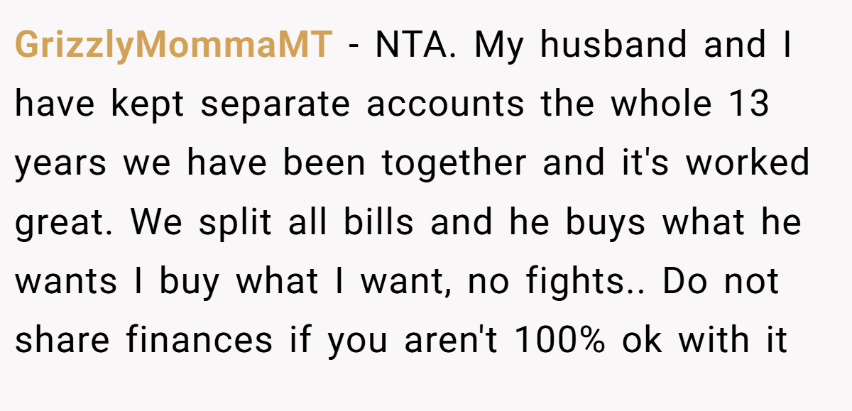 GrizzlyMommaMT − NTA. My husband and I have kept separate accounts the whole 13 years we have been together and it's worked great. We split all bills and he buys what he wants I buy what I want, no fights.. Do not share finances if you aren't 100% ok with it