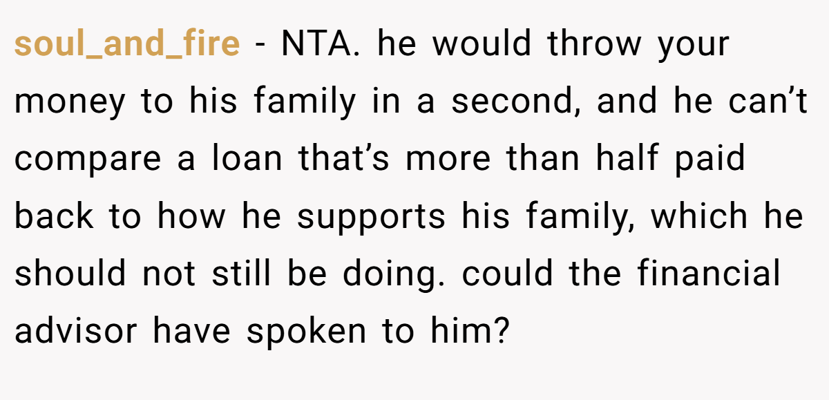 soul_and_fire − NTA. he would throw your money to his family in a second, and he can’t compare a loan that’s more than half paid back to how he supports his family, which he should not still be doing. could the financial advisor have spoken to him?
