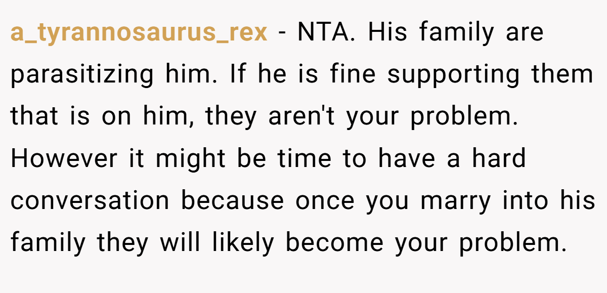 a_tyrannosaurus_rex − NTA. His family are parasitizing him. If he is fine supporting them that is on him, they aren't your problem. However it might be time to have a hard conversation because once you marry into his family they will likely become your problem.