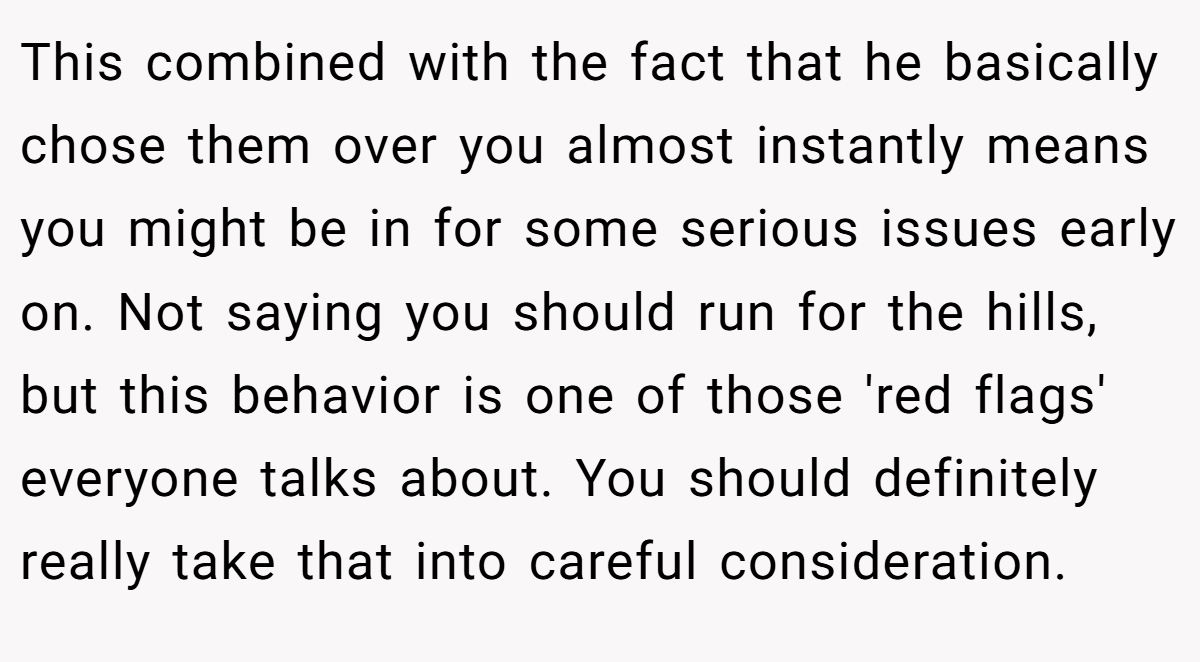This combined with the fact that he basically chose them over you almost instantly means you might be in for some serious issues early on. Not saying you should run for the hills, but this behavior is one of those 'red flags' everyone talks about. You should definitely really take that into careful consideration.