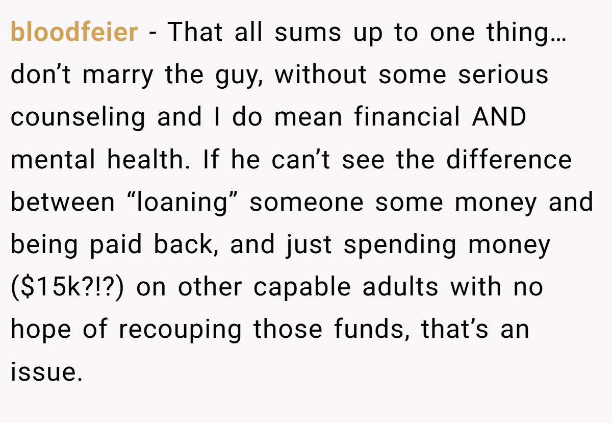 bloodfeier − That all sums up to one thing…don’t marry the guy, without some serious counseling and I do mean financial AND mental health. If he can’t see the difference between “loaning” someone some money and being paid back, and just spending money ($15k?!?) on other capable adults with no hope of recouping those funds, that’s an issue.