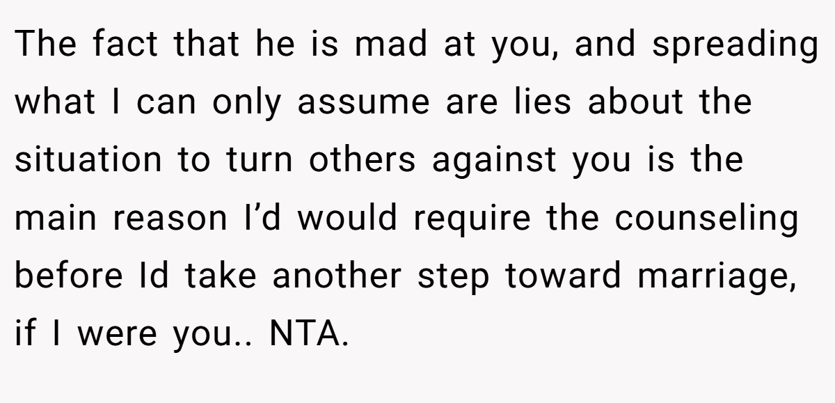 The fact that he is mad at you, and spreading what I can only assume are lies about the situation to turn others against you is the main reason I’d would require the counseling before Id take another step toward marriage, if I were you.. NTA.