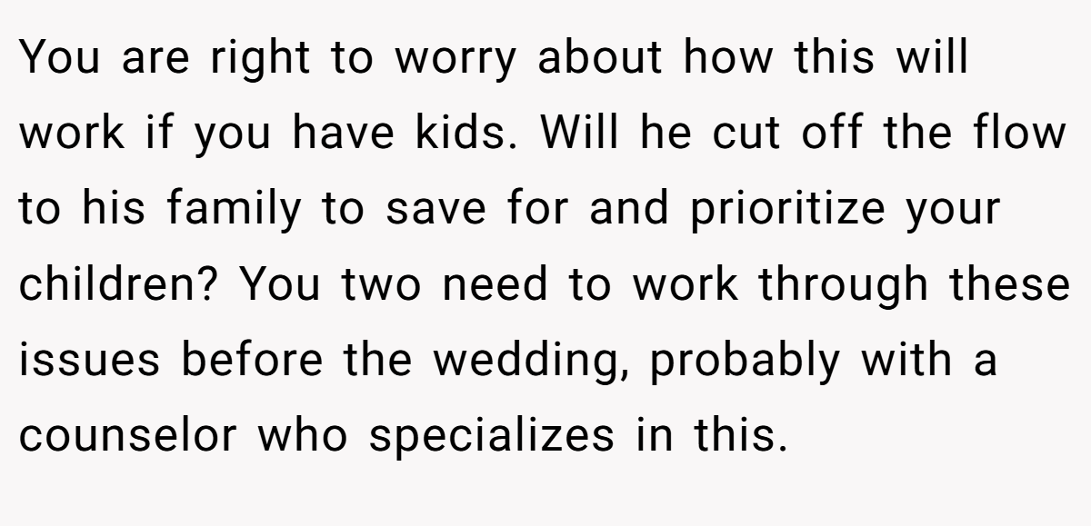 You are right to worry about how this will work if you have kids. Will he cut off the flow to his family to save for and prioritize your children? You two need to work through these issues before the wedding, probably with a counselor who specializes in this.