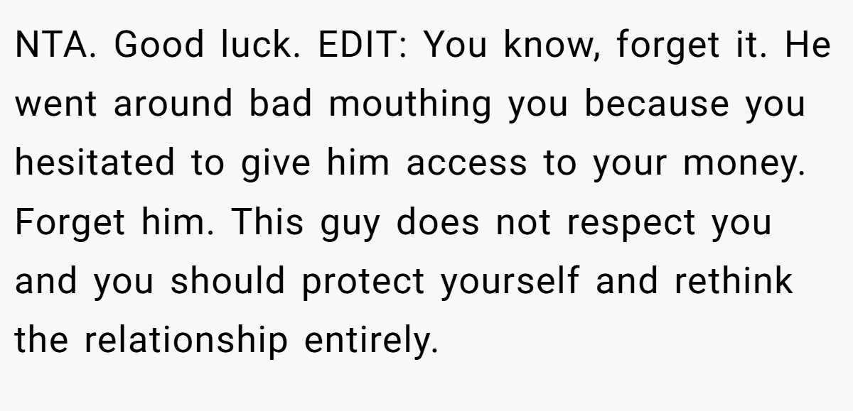 NTA. Good luck. EDIT: You know, forget it. He went around bad mouthing you because you hesitated to give him access to your money. Forget him. This guy does not respect you and you should protect yourself and rethink the relationship entirely.