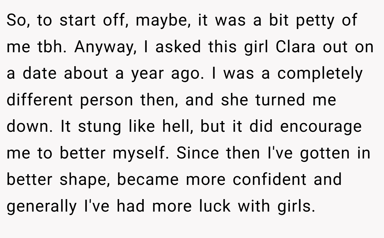 So, to start off, maybe, it was a bit petty of me tbh. Anyway, I asked this girl Clara out on a date about a year ago. I was a completely different person then, and she turned me down. It stung like hell, but it did encourage me to better myself. Since then I've gotten in better shape, became more confident and generally I've had more luck with girls.