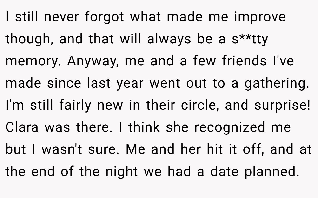 I still never forgot what made me improve though, and that will always be a s**tty memory. Anyway, me and a few friends I've made since last year went out to a gathering. I'm still fairly new in their circle, and surprise! Clara was there. I think she recognized me but I wasn't sure. Me and her hit it off, and at the end of the night we had a date planned.