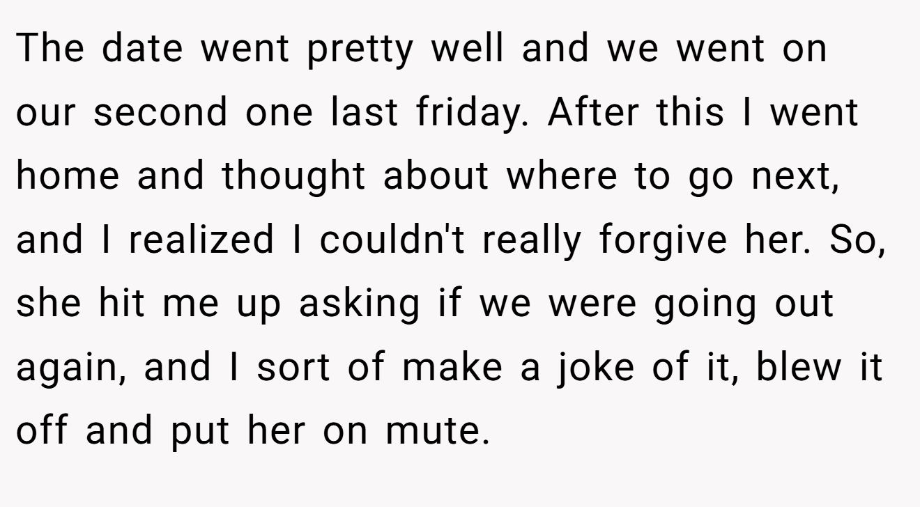 The date went pretty well and we went on our second one last friday. After this I went home and thought about where to go next, and I realized I couldn't really forgive her. So, she hit me up asking if we were going out again, and I sort of make a joke of it, blew it off and put her on mute.