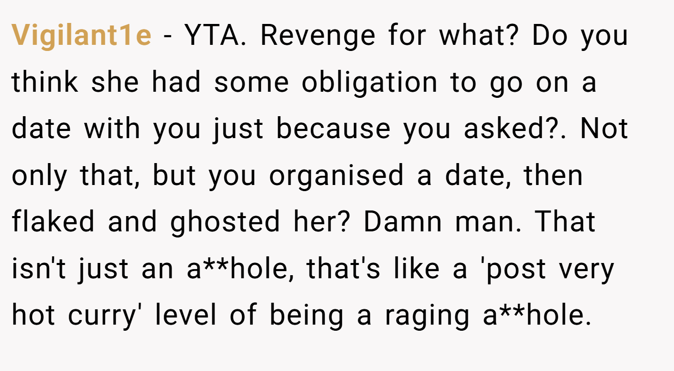 Vigilant1e - YTA. Revenge for what? Do you think she had some obligation to go on a date with you just because you asked?. Not only that, but you organised a date, then flaked and ghosted her? Damn man. That isn't just an a**hole, that's like a 'post very hot curry' level of being a raging a**hole.