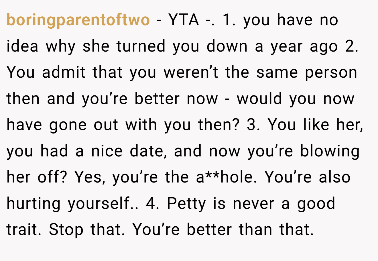 boringparentoftwo - YTA -. 1. you have no idea why she turned you down a year ago 2. You admit that you weren’t the same person then and you’re better now - would you now have gone out with you then? 3. You like her, you had a nice date, and now you’re blowing her off? Yes, you’re the a**hole. You’re also hurting yourself.. 4. Petty is never a good trait. Stop that. You’re better than that.