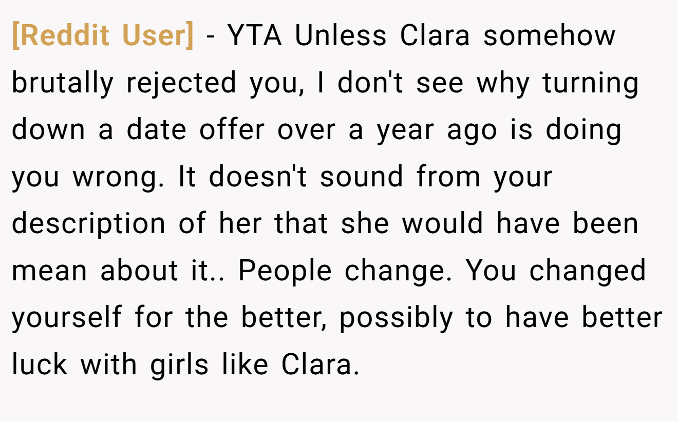 [Reddit User] - YTA Unless Clara somehow brutally rejected you, I don't see why turning down a date offer over a year ago is doing you wrong. It doesn't sound from your description of her that she would have been mean about it.. People change. You changed yourself for the better, possibly to have better luck with girls like Clara.