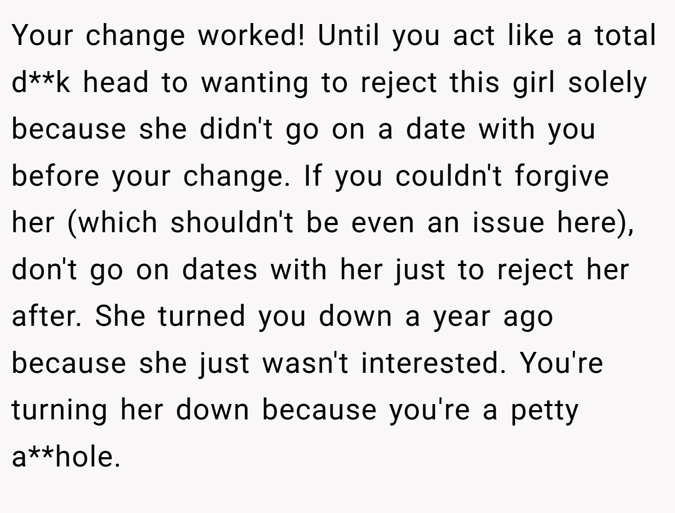 Your change worked! Until you act like a total d**k head to wanting to reject this girl solely because she didn't go on a date with you before your change. If you couldn't forgive her (which shouldn't be even an issue here), don't go on dates with her just to reject her after. She turned you down a year ago because she just wasn't interested. You're turning her down because you're a petty a**hole.