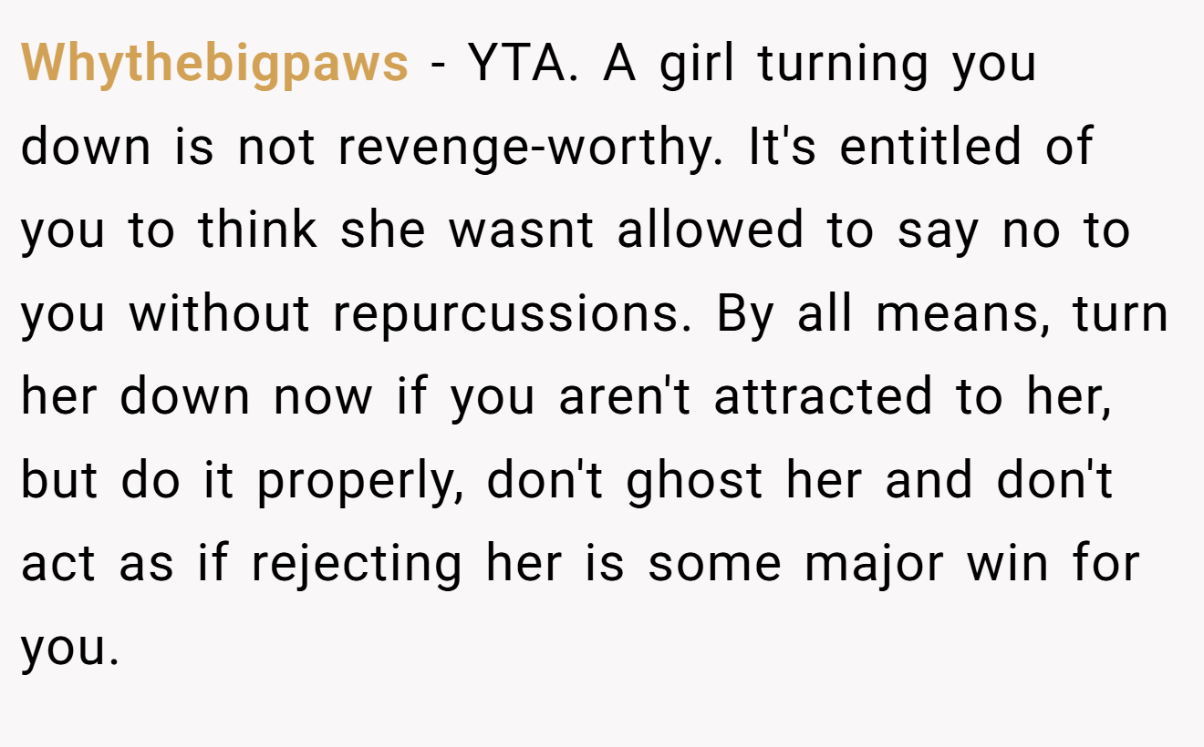 Whythebigpaws - YTA. A girl turning you down is not revenge-worthy. It's entitled of you to think she wasnt allowed to say no to you without repurcussions. By all means, turn her down now if you aren't attracted to her, but do it properly, don't ghost her and don't act as if rejecting her is some major win for you.