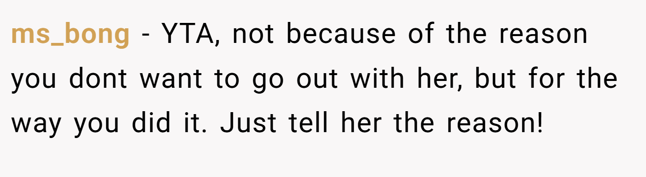 ms_bong - YTA, not because of the reason you dont want to go out with her, but for the way you did it. Just tell her the reason!