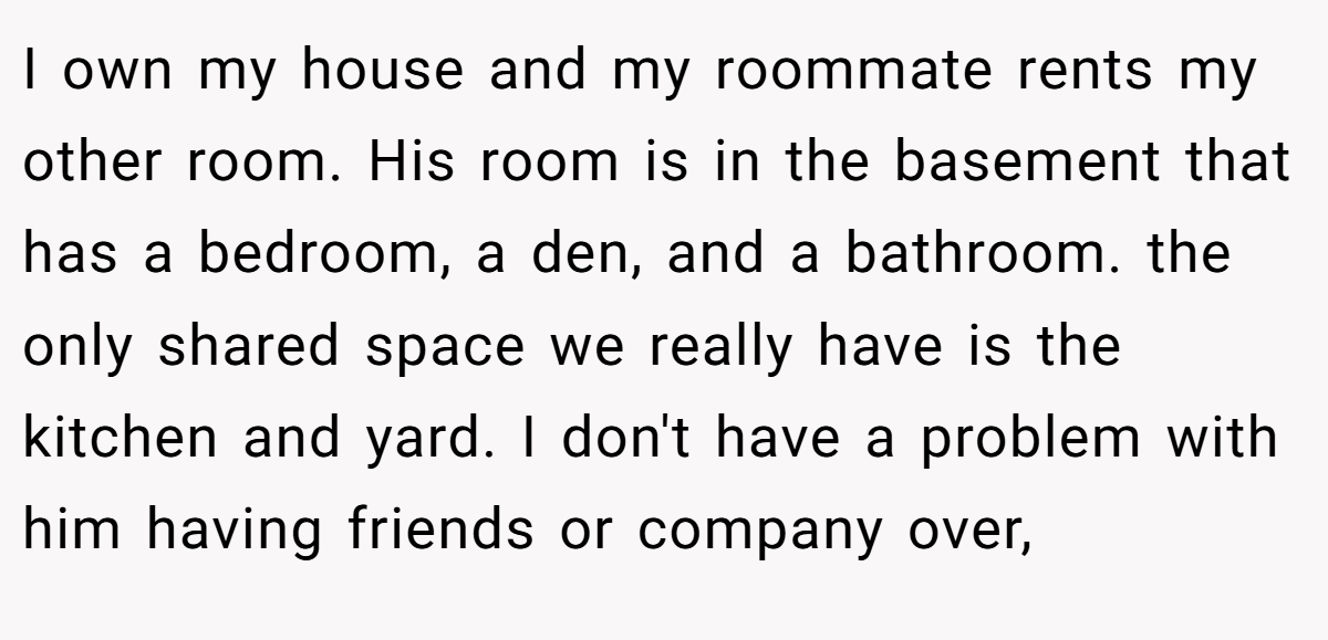 I own my house and my roommate rents my other room. His room is in the basement that has a bedroom, a den, and a bathroom. the only shared space we really have is the kitchen and yard. I don't have a problem with him having friends or company over,