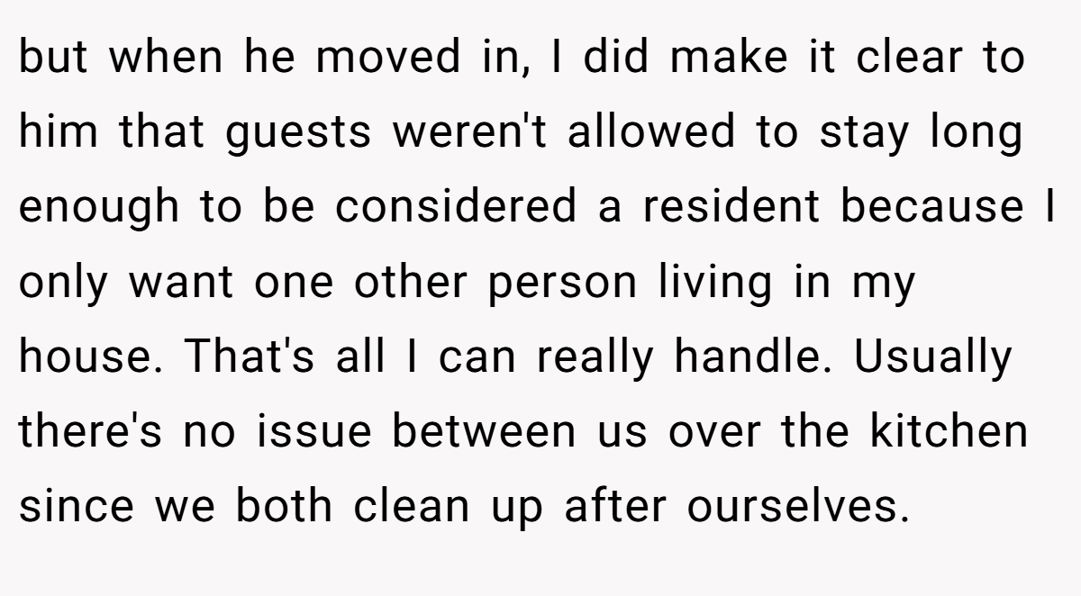 but when he moved in, I did make it clear to him that guests weren't allowed to stay long enough to be considered a resident because I only want one other person living in my house. That's all I can really handle. Usually there's no issue between us over the kitchen since we both clean up after ourselves.