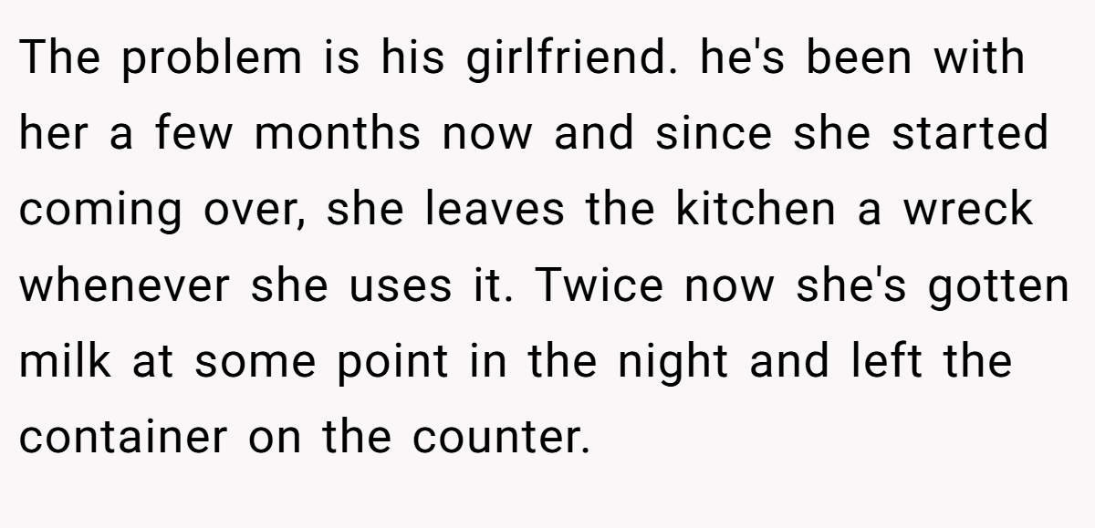 The problem is his girlfriend. he's been with her a few months now and since she started coming over, she leaves the kitchen a wreck whenever she uses it. Twice now she's gotten milk at some point in the night and left the container on the counter.