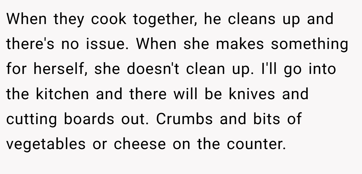 When they cook together, he cleans up and there's no issue. When she makes something for herself, she doesn't clean up. I'll go into the kitchen and there will be knives and cutting boards out. Crumbs and bits of vegetables or cheese on the counter.
