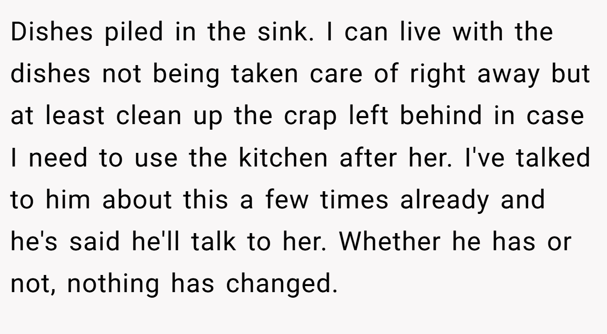 Dishes piled in the sink. I can live with the dishes not being taken care of right away but at least clean up the crap left behind in case I need to use the kitchen after her. I've talked to him about this a few times already and he's said he'll talk to her. Whether he has or not, nothing has changed.