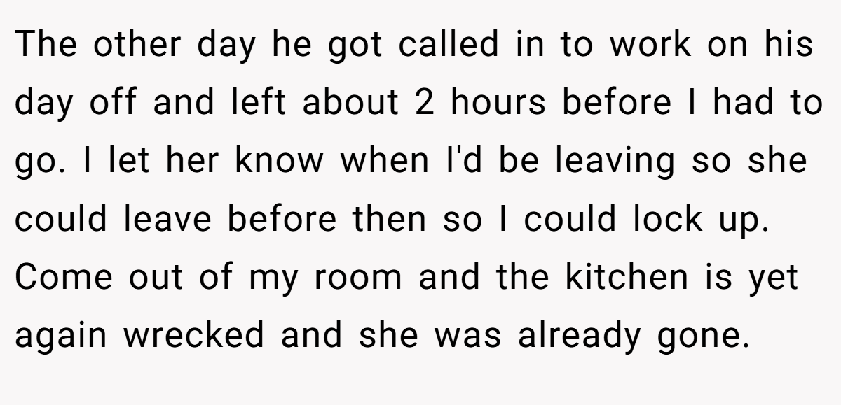 The other day he got called in to work on his day off and left about 2 hours before I had to go. I let her know when I'd be leaving so she could leave before then so I could lock up. Come out of my room and the kitchen is yet again wrecked and she was already gone.