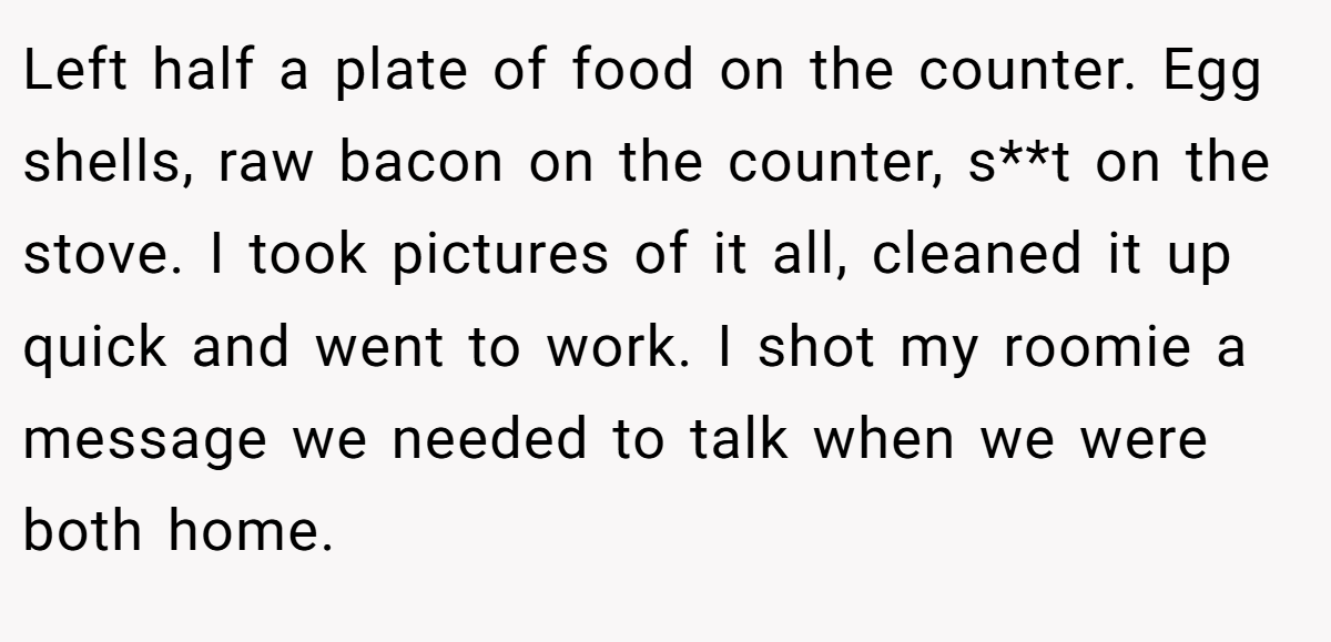 Left half a plate of food on the counter. Egg shells, raw bacon on the counter, s**t on the stove. I took pictures of it all, cleaned it up quick and went to work. I shot my roomie a message we needed to talk when we were both home.