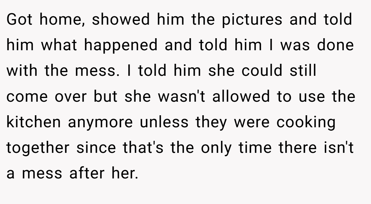 Got home, showed him the pictures and told him what happened and told him I was done with the mess. I told him she could still come over but she wasn't allowed to use the kitchen anymore unless they were cooking together since that's the only time there isn't a mess after her.
