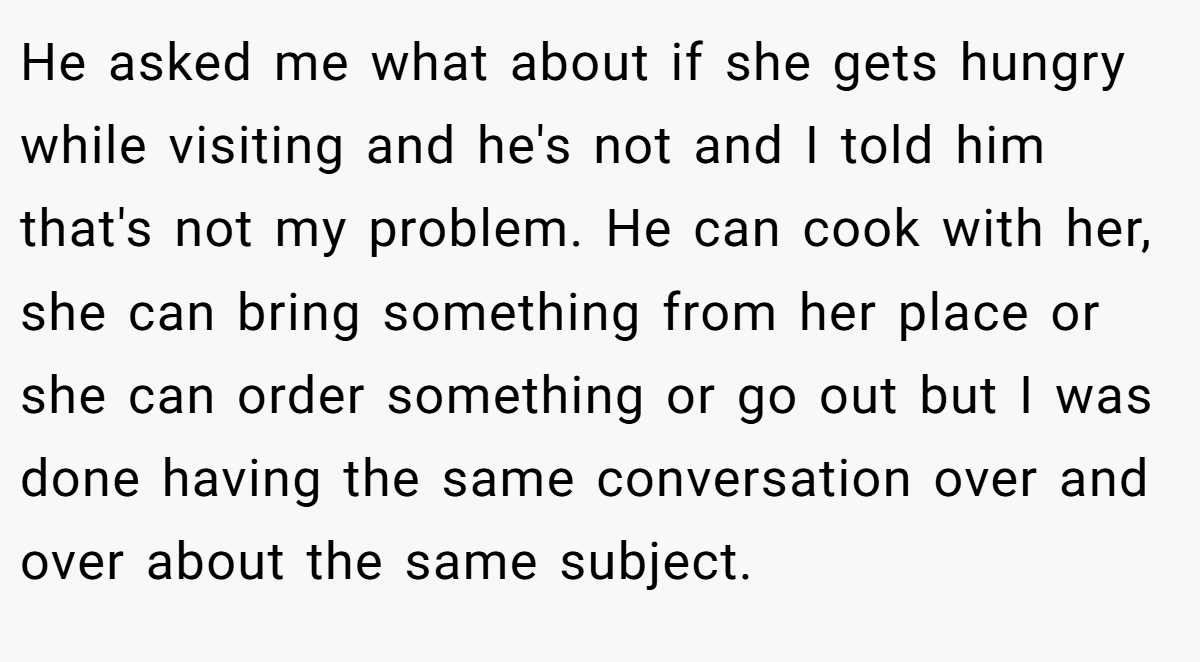 He asked me what about if she gets hungry while visiting and he's not and I told him that's not my problem. He can cook with her, she can bring something from her place or she can order something or go out but I was done having the same conversation over and over about the same subject.