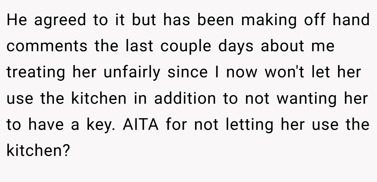 He agreed to it but has been making off hand comments the last couple days about me treating her unfairly since I now won't let her use the kitchen in addition to not wanting her to have a key. AITA for not letting her use the kitchen?