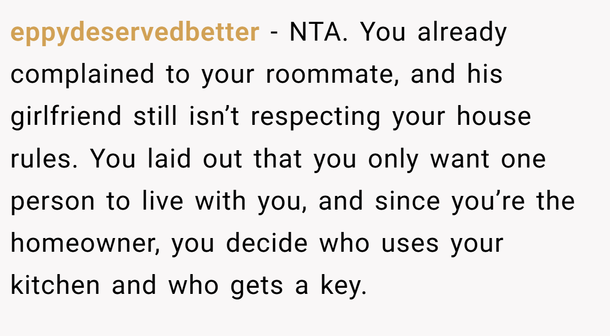 eppydeservedbetter - NTA. You already complained to your roommate, and his girlfriend still isn’t respecting your house rules. You laid out that you only want one person to live with you, and since you’re the homeowner, you decide who uses your kitchen and who gets a key.