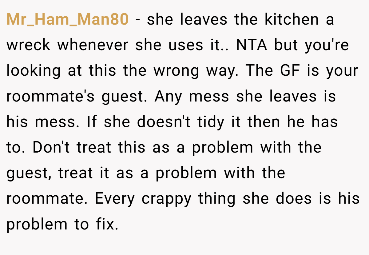 Mr_Ham_Man80 - she leaves the kitchen a wreck whenever she uses it.. NTA but you're looking at this the wrong way. The GF is your roommate's guest. Any mess she leaves is his mess. If she doesn't tidy it then he has to. Don't treat this as a problem with the guest, treat it as a problem with the roommate. Every crappy thing she does is his problem to fix.