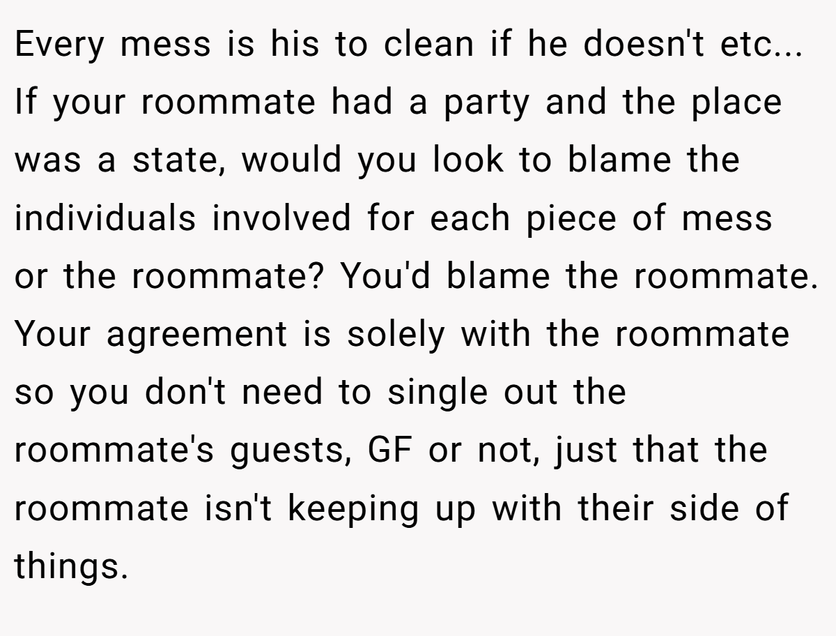 Every mess is his to clean if he doesn't etc... If your roommate had a party and the place was a state, would you look to blame the individuals involved for each piece of mess or the roommate? You'd blame the roommate. Your agreement is solely with the roommate so you don't need to single out the roommate's guests, GF or not, just that the roommate isn't keeping up with their side of things.