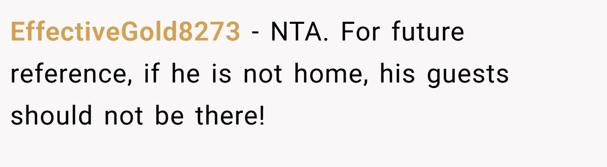 EffectiveGold8273 - NTA. For future reference, if he is not home, his guests should not be there!