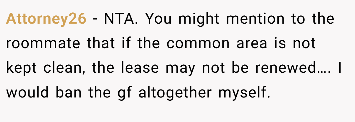 Attorney26 - NTA. You might mention to the roommate that if the common area is not kept clean, the lease may not be renewed…. I would ban the gf altogether myself.