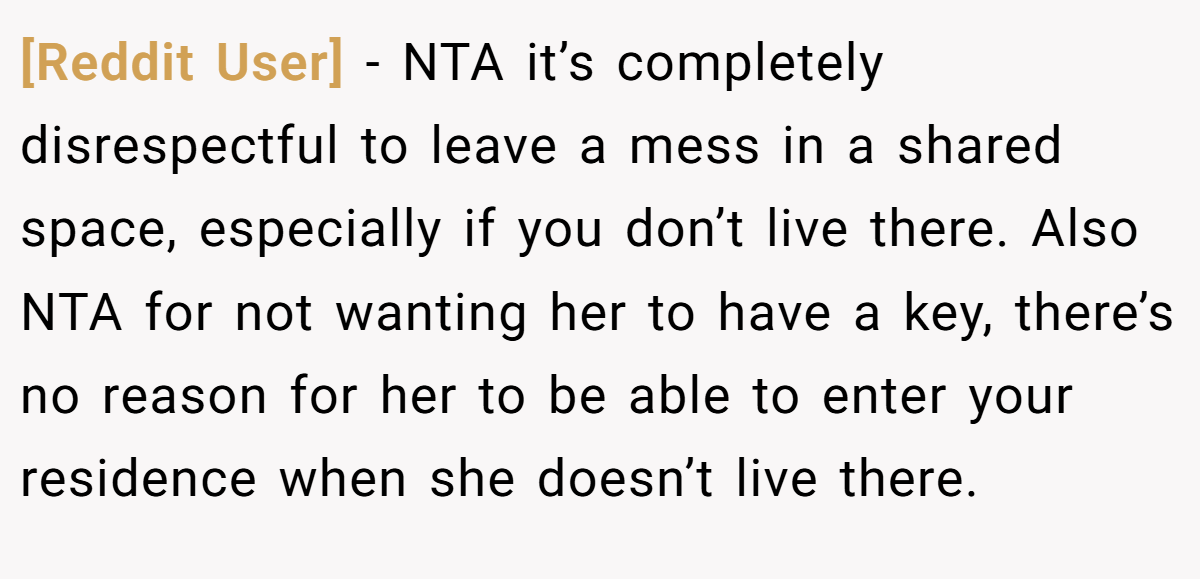 [Reddit User] - NTA it’s completely disrespectful to leave a mess in a shared space, especially if you don’t live there. Also NTA for not wanting her to have a key, there’s no reason for her to be able to enter your residence when she doesn’t live there.