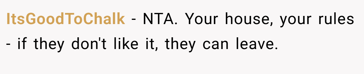 ItsGoodToChalk - NTA. Your house, your rules - if they don't like it, they can leave.