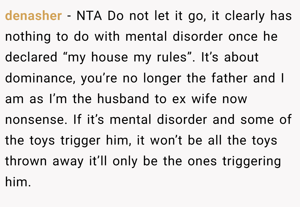 denasher − NTA Do not let it go, it clearly has nothing to do with mental disorder once he declared “my house my rules”. It’s about dominance, you’re no longer the father and I am as I’m the husband to ex wife now nonsense. If it’s mental disorder and some of the toys trigger him, it won’t be all the toys thrown away it’ll only be the ones triggering him.