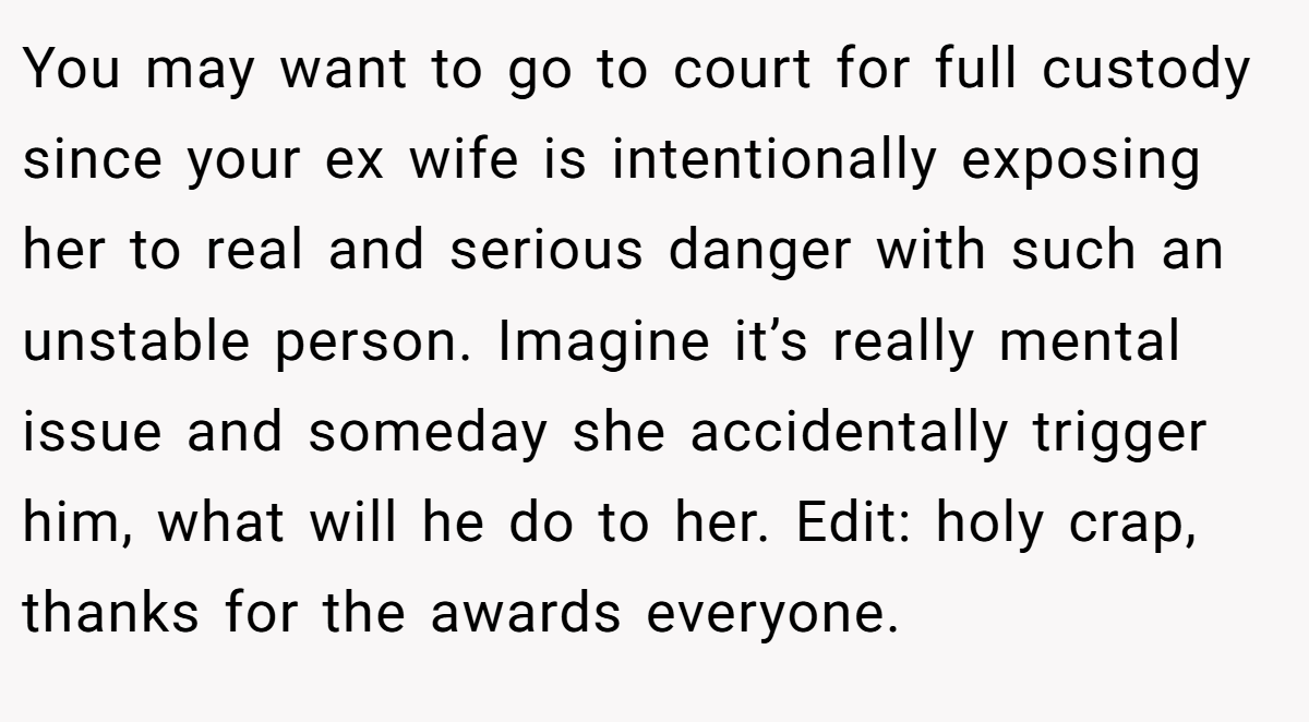 You may want to go to court for full custody since your ex wife is intentionally exposing her to real and serious danger with such an unstable person. Imagine it’s really mental issue and someday she accidentally trigger him, what will he do to her. Edit: holy crap, thanks for the awards everyone.