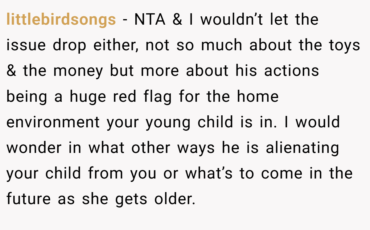 littlebirdsongs − NTA & I wouldn’t let the issue drop either, not so much about the toys & the money but more about his actions being a huge red flag for the home environment your young child is in. I would wonder in what other ways he is alienating your child from you or what’s to come in the future as she gets older.