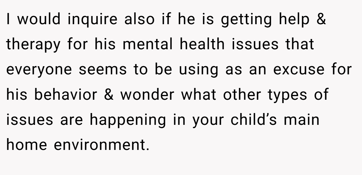 I would inquire also if he is getting help & therapy for his mental health issues that everyone seems to be using as an excuse for his behavior & wonder what other types of issues are happening in your child’s main home environment.